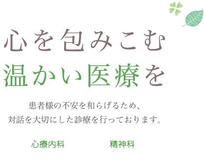 心を包みこむ温かい医療を 患者様の不安を和らげるため、対話を大切にした診療を行っております。心療内科 精神科 